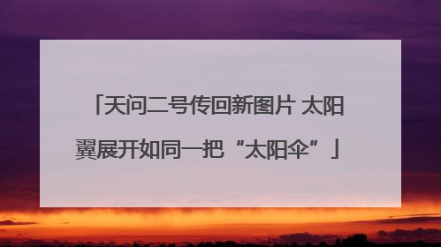天问二号传回新图片 太阳翼展开如同一把“太阳伞”