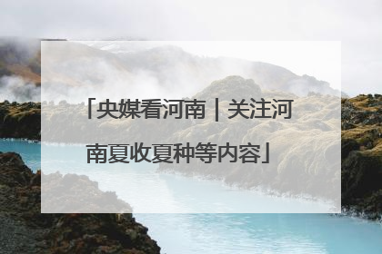 央媒看河南｜关注河南夏收夏种等内容