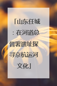 山东任城：在河道总督署遗址探寻京杭运河文化