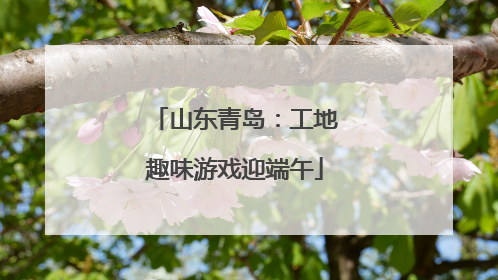 山东青岛：工地趣味游戏迎端午