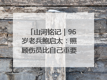 山河铭记｜96岁老兵鲍启太：照顾伤员比自己重要，炮弹来了要趴在他们身上