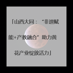 山西大同：“非遗赋能+产教融合”助力黄花产业绽放活力