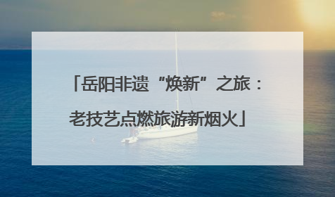 岳阳非遗“焕新”之旅：老技艺点燃旅游新烟火