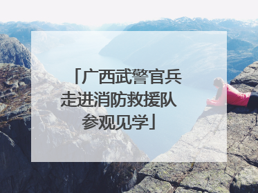 广西武警官兵走进消防救援队参观见学