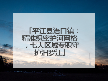 平江县浯口镇：精准织密护河网格，七大区域专职守护汨罗江