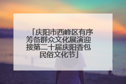 庆阳市西峰区有序筹备群众文化展演迎接第二十届庆阳香包民俗文化节