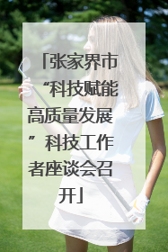 张家界市“科技赋能高质量发展”科技工作者座谈会召开