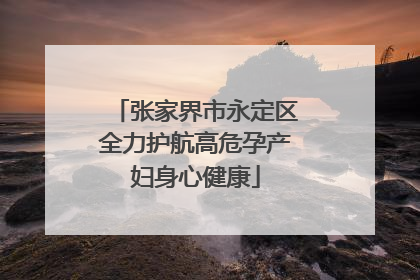 张家界市永定区全力护航高危孕产妇身心健康