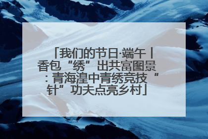 我们的节日·端午丨香包“绣”出共富图景：青海湟中青绣竞技“针”功夫点亮乡村