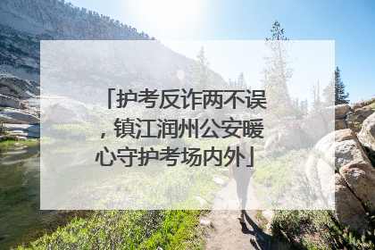 护考反诈两不误，镇江润州公安暖心守护考场内外