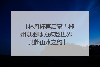 林丹杯再启幕！郴州以羽球为媒邀世界共赴山水之约