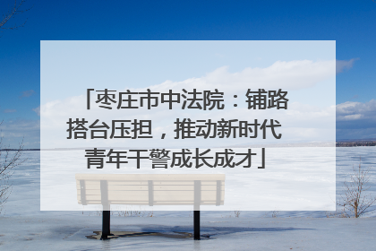 枣庄市中法院：铺路搭台压担，推动新时代青年干警成长成才