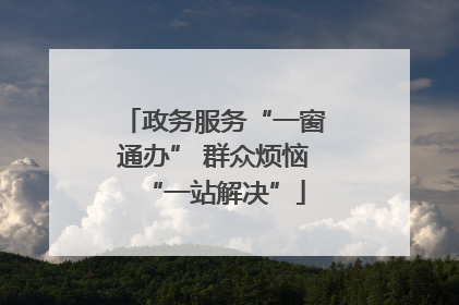 政务服务“一窗通办” 群众烦恼“一站解决”