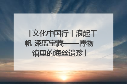 文化中国行丨浪起千帆 深蓝宝藏——博物馆里的海丝遗珍