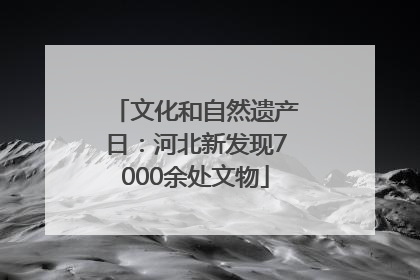 文化和自然遗产日：河北新发现7000余处文物
