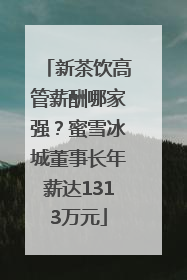 新茶饮高管薪酬哪家强？蜜雪冰城董事长年薪达1313万元