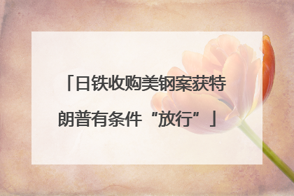 日铁收购美钢案获特朗普有条件“放行”