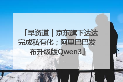 早资道｜京东旗下达达完成私有化；阿里巴巴发布升级版Qwen3
