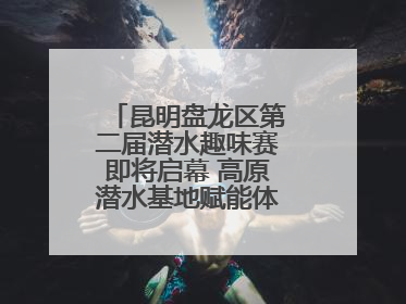 昆明盘龙区第二届潜水趣味赛即将启幕 高原潜水基地赋能体育事业新发展