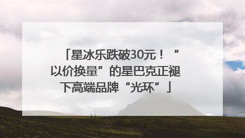 星冰乐跌破30元！“以价换量”的星巴克正褪下高端品牌“光环”