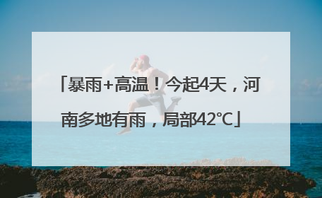 暴雨+高温！今起4天，河南多地有雨，局部42℃