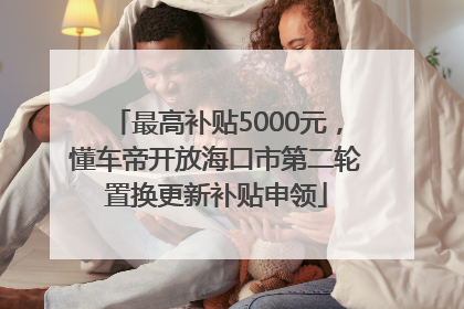 最高补贴5000元，懂车帝开放海口市第二轮置换更新补贴申领