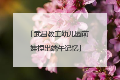 武昌教工幼儿园萌娃捏出端午记忆