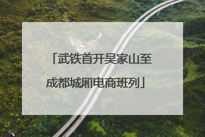 武铁首开吴家山至成都城厢电商班列