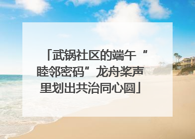 武锅社区的端午“睦邻密码”龙舟桨声里划出共治同心圆