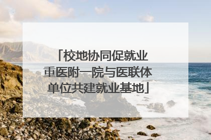 校地协同促就业 重医附一院与医联体单位共建就业基地