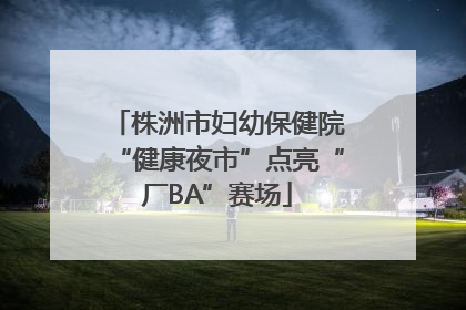 株洲市妇幼保健院“健康夜市”点亮“厂BA”赛场