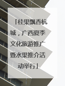 桂果飘香杭城，广西夏季文化旅游推广暨水果推介活动举行