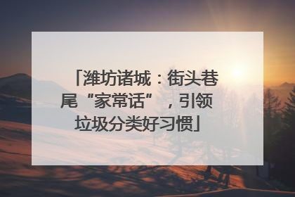 潍坊诸城：街头巷尾“家常话”，引领垃圾分类好习惯