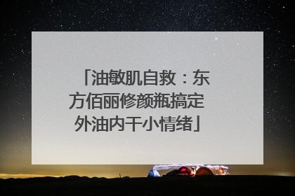 油敏肌自救：东方佰丽修颜瓶搞定外油内干小情绪