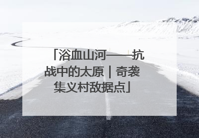 浴血山河——抗战中的太原｜奇袭集义村敌据点