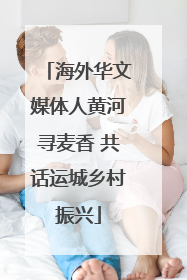 海外华文媒体人黄河寻麦香 共话运城乡村振兴