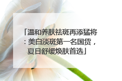 温和养肤祛斑再添猛将：美白淡斑第一名国货，夏日舒缓焕肤首选