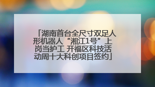 湖南首台全尺寸双足人形机器人“湘江1号”上岗当护工 开福区科技活动周十大科创项目签约