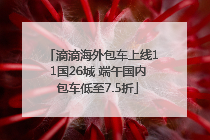 滴滴海外包车上线11国26城 端午国内包车低至7.5折