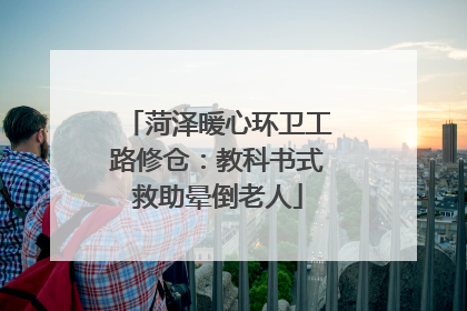 菏泽暖心环卫工路修仓：教科书式救助晕倒老人