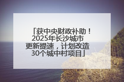 获中央财政补助！2025年长沙城市更新提速，计划改造30个城中村项目