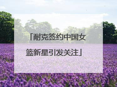 耐克签约中国女篮新星引发关注