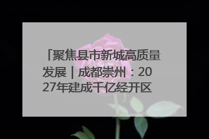聚焦县市新城高质量发展｜成都崇州：2027年建成千亿经开区、2029年GDP突破750亿元