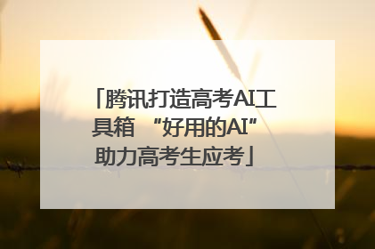 腾讯打造高考AI工具箱 “好用的AI”助力高考生应考