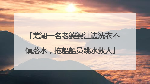 芜湖一名老婆婆江边洗衣不慎落水，拖船船员跳水救人