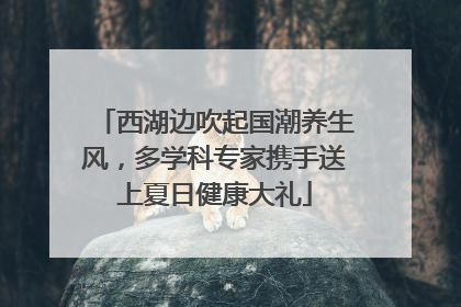 西湖边吹起国潮养生风，多学科专家携手送上夏日健康大礼