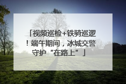 视频巡检+铁骑巡逻！端午期间，冰城交警守护“在路上”