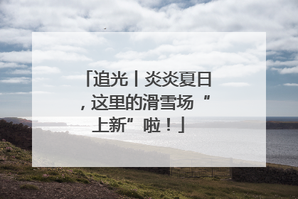 追光丨炎炎夏日，这里的滑雪场“上新”啦！