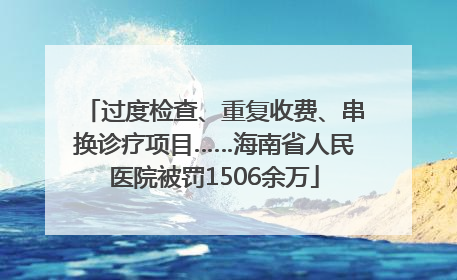 过度检查、重复收费、串换诊疗项目……海南省人民医院被罚1506余万