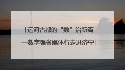 运河古都的“数”治新篇——数字强省媒体行走进济宁